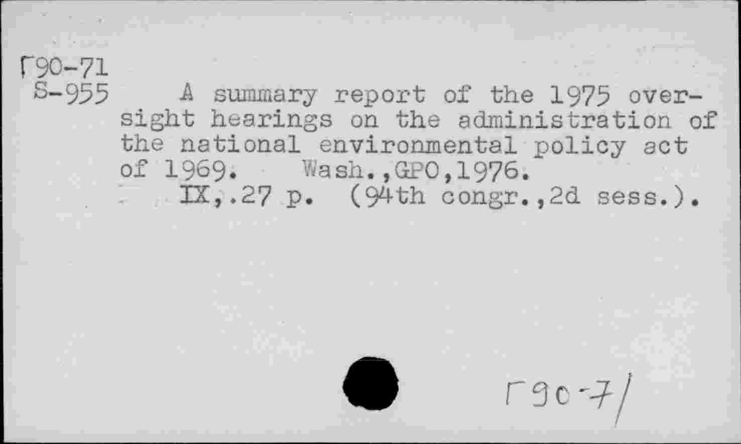 ﻿r9O-71
S-95 5 A summary report of the 1975 oversight hearings on the administration of the national environmental policy act of 1969. Wash.,GPO,1976.
IX,.27 p. (94th congr.,2d sess.).